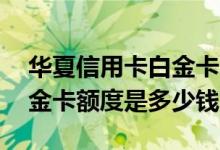 华夏信用卡白金卡额度是多少 华夏信用卡白金卡额度是多少钱