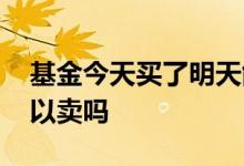 基金今天买了明天能卖吗 基金今天买今天可以卖吗
