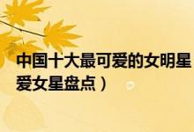 中国十大最可爱的女明星（长得可爱的女明星有哪些中国可爱女星盘点）