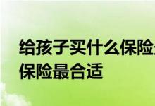 给孩子买什么保险最好最实在 给孩子买什么保险最合适