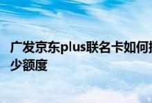 广发京东plus联名卡如何提额 广发京东plus信用卡一般有多少额度