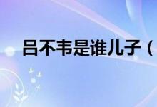 吕不韦是谁儿子（吕不韦是谁（图文））