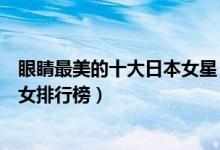 眼睛最美的十大日本女星（眼睛最漂亮的日本女明星日本美女排行榜）