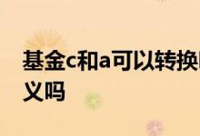 基金c和a可以转换吗 把基金从a转换成c有意义吗
