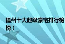 福州十大超级豪宅排行榜（福州有钱人住哪里福州豪宅排名榜）