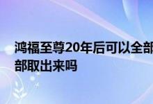 鸿福至尊20年后可以全部取出来吗 鸿福至尊20年后可以全部取出来吗