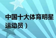 中国十大体育明星（体坛名人排行榜中国著名运动员）