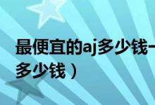 最便宜的aj多少钱一双鞋子（一双aj鞋子售价多少钱）