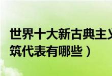 世界十大新古典主义建筑（著名新古典风格建筑代表有哪些）