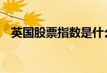 英国股票指数是什么 英国股票指数叫什么