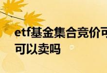 etf基金集合竞价可以卖吗 etf基金集合竞价可以卖吗