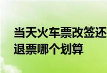 当天火车票改签还是退票划算 火车票改签和退票哪个划算