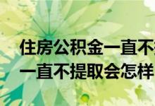 住房公积金一直不提取会怎么样 住房公积金一直不提取会怎样
