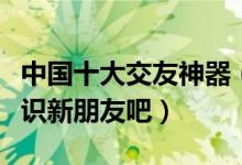 中国十大交友神器（热门交友软件推荐快来认识新朋友吧）