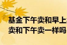 基金下午卖和早上卖有什么区别 卖基金中午卖和下午卖一样吗