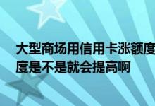 大型商场用信用卡涨额度吗 我经常在商场用信用卡消费 额度是不是就会提高啊