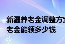 新疆养老金调整方案2022年最新消息 新疆养老金能领多少钱 