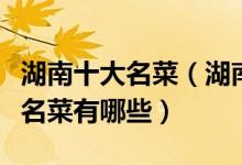 湖南十大名菜（湖南最有名的菜盘点湘菜经典名菜有哪些）
