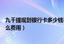 九千提现到银行卡多少钱手续费（九江银行信用卡提现有什么费用）