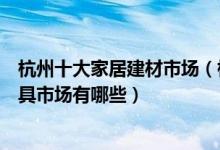杭州十大家居建材市场（杭州最大的建材市场在哪里杭州家具市场有哪些）