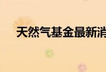 天然气基金最新消息 天然气基金有哪些