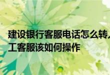 建设银行客服电话怎么转人工客服 建设银行：我想要转接人工客服该如何操作