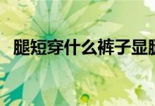 腿短穿什么裤子显腿长（腿短穿什么裤子）