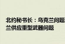 北约秘书长：乌克兰问题联络小组将于6月15日讨论向乌克兰供应重型武器问题