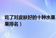 吃了对皮肤好的十种水果（吃什么水果对皮肤好美白美容水果排名）