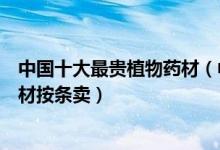 中国十大最贵植物药材（中国最值钱的草药有哪几种这个药材按条卖）