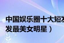 中国娱乐圈十大短发美女（短发女星有哪些短发最美女明星）