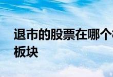 退市的股票在哪个板块 主板退市后进入哪个板块