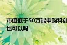 市值低于50万能申购科创板吗 科创板市值50万元不买股票也可以吗