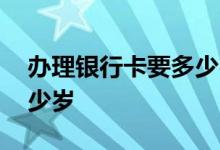 办理银行卡要多少岁才能办 办理银行卡要多少岁
