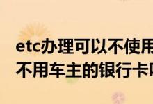 etc办理可以不使用车主的银行卡吗 ETC可以不用车主的银行卡吗