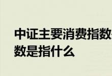 中证主要消费指数是指什么 中证主要消费指数是指什么