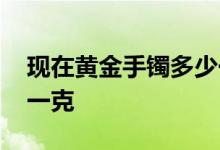 现在黄金手镯多少一克 现在黄金手镯多少钱一克