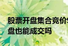 股票开盘集合竞价9:15到9:25成交 股票不开盘也能成交吗