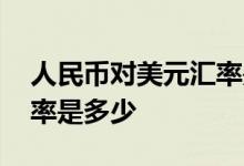 人民币对美元汇率是怎样的 人民币对美元汇率是多少