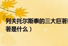 列夫托尔斯泰的三大巨著都有什么（列夫托尔斯泰的三大巨著是什么）