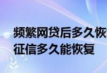 频繁网贷后多久恢复征信 网贷申请太多次了征信多久能恢复