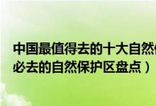 中国最值得去的十大自然保护区（中国十大自然保护区中国必去的自然保护区盘点）