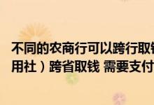 不同的农商行可以跨行取钱吗 请问农商银行（以前的农村信用社）跨省取钱 需要支付多少手续费啊