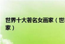 世界十大著名女画家（世界女画家排名世界上最伟大的女画家）