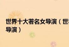 世界十大著名女导演（世界女导演排名国际最有影响力的女导演）