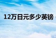 12万日元多少英镑（12万日元多少人民币）
