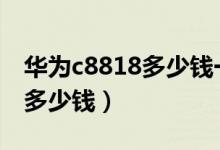 华为c8818多少钱一个（华为C8812E价格是多少钱）