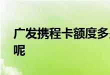 广发携程卡额度多少钱 广发携程卡额度多少呢
