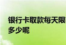 银行卡取款每天限额是多少 银行卡取款限额多少呢