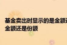 基金卖出时显示的是金额还是份额 基金卖出时看到的数字是金额还是份额
